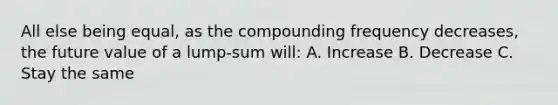 All else being equal, as the compounding frequency decreases, the future value of a lump-sum will: A. Increase B. Decrease C. Stay the same