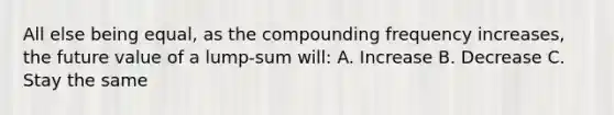 All else being equal, as the compounding frequency increases, the future value of a lump-sum will: A. Increase B. Decrease C. Stay the same