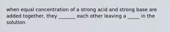 when equal concentration of a strong acid and strong base are added together, they _______ each other leaving a _____ in the solution