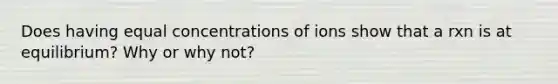 Does having equal concentrations of ions show that a rxn is at equilibrium? Why or why not?