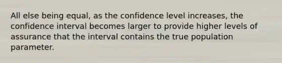 All else being equal, as the confidence level increases, the confidence interval becomes larger to provide higher levels of assurance that the interval contains the true population parameter.