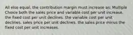 All else equal, the contribution margin must increase as: Multiple Choice both the sales price and variable cost per unit increase. the fixed cost per unit declines. the variable cost per unit declines. sales price per unit declines. the sales price minus the fixed cost per unit increases.