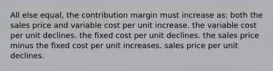 All else equal, the contribution margin must increase as: both the sales price and variable cost per unit increase. the variable cost per unit declines. the fixed cost per unit declines. the sales price minus the fixed cost per unit increases. sales price per unit declines.