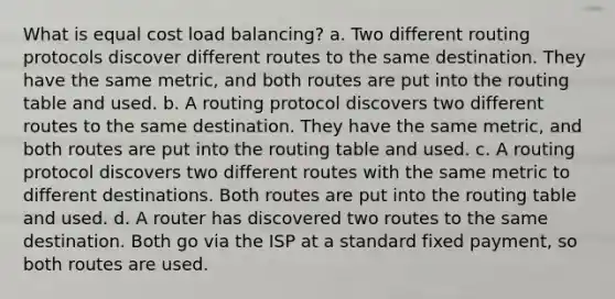 What is equal cost load balancing? a. Two different routing protocols discover different routes to the same destination. They have the same metric, and both routes are put into the routing table and used. b. A routing protocol discovers two different routes to the same destination. They have the same metric, and both routes are put into the routing table and used. c. A routing protocol discovers two different routes with the same metric to different destinations. Both routes are put into the routing table and used. d. A router has discovered two routes to the same destination. Both go via the ISP at a standard fixed payment, so both routes are used.