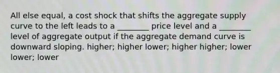 All else​ equal, a cost shock that shifts the aggregate supply curve to the left leads to a​ ________ price level and a​ ________ level of aggregate output if the aggregate demand curve is downward sloping. ​higher; higher ​lower; higher ​higher; lower ​lower; lower