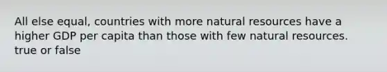 All else equal, countries with more natural resources have a higher GDP per capita than those with few natural resources. true or false