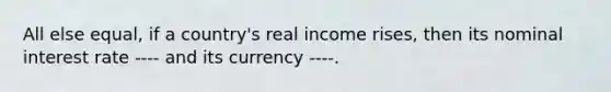 All else equal, if a country's real income rises, then its nominal interest rate ---- and its currency ----.