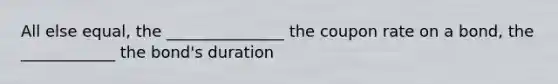 All else equal, the _______________ the coupon rate on a bond, the ____________ the bond's duration