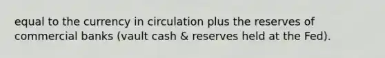 equal to the currency in circulation plus the reserves of commercial banks (vault cash & reserves held at the Fed).