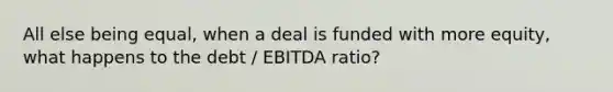 All else being equal, when a deal is funded with more equity, what happens to the debt / EBITDA ratio?