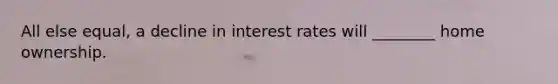 All else equal, a decline in interest rates will ________ home ownership.