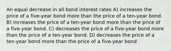 An equal decrease in all bond interest rates A) increases the price of a five-year bond more than the price of a ten-year bond. B) increases the price of a ten-year bond more than the price of a five-year bond. C) decreases the price of a five-year bond more than the price of a ten-year bond. D) decreases the price of a ten-year bond more than the price of a five-year bond