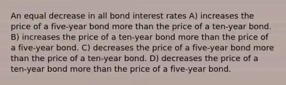 An equal decrease in all bond interest rates A) increases the price of a five-year bond more than the price of a ten-year bond. B) increases the price of a ten-year bond more than the price of a five-year bond. C) decreases the price of a five-year bond more than the price of a ten-year bond. D) decreases the price of a ten-year bond more than the price of a five-year bond.