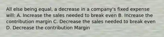 All else being equal, a decrease in a company's fixed expense will: A. Increase the sales needed to break even B. Increase the contribution margin C. Decrease the sales needed to break even D. Decrease the contribution Margin