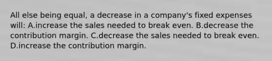 All else being​ equal, a decrease in a​ company's fixed expenses​ will: A.increase the sales needed to break even. B.decrease the contribution margin. C.decrease the sales needed to break even. D.increase the contribution margin.