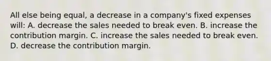 All else being​ equal, a decrease in a​ company's fixed expenses​ will: A. decrease the sales needed to break even. B. increase the contribution margin. C. increase the sales needed to break even. D. decrease the contribution margin.