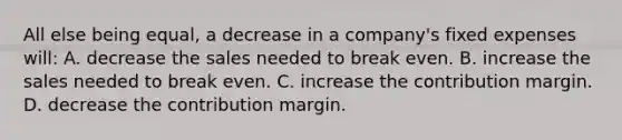 All else being​ equal, a decrease in a​ company's fixed expenses​ will: A. decrease the sales needed to break even. B. increase the sales needed to break even. C. increase the contribution margin. D. decrease the contribution margin.