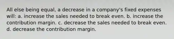 All else being equal, a decrease in a company's fixed expenses will: a. increase the sales needed to break even. b. increase the contribution margin. c. decrease the sales needed to break even. d. decrease the contribution margin.