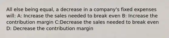 All else being equal, a decrease in a company's fixed expenses will: A: Increase the sales needed to break even B: Increase the contribution margin C:Decrease the sales needed to break even D: Decrease the contribution margin