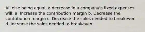 All else being equal, a decrease in a company's fixed expenses will: a. Increase the contribution margin b. Decrease the contribution margin c. Decrease the sales needed to breakeven d. Increase the sales needed to breakeven