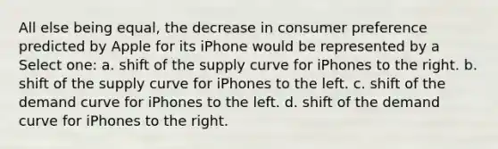 All else being equal, the decrease in consumer preference predicted by Apple for its iPhone would be represented by a Select one: a. shift of the supply curve for iPhones to the right. b. shift of the supply curve for iPhones to the left. c. shift of the demand curve for iPhones to the left. d. shift of the demand curve for iPhones to the right.