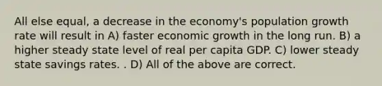 All else equal, a decrease in the economy's population growth rate will result in A) faster economic growth in the long run. B) a higher steady state level of real per capita GDP. C) lower steady state savings rates. . D) All of the above are correct.