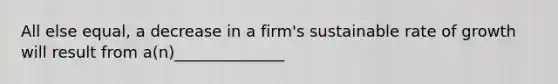 All else equal, a decrease in a firm's sustainable rate of growth will result from a(n)______________