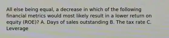 All else being equal, a decrease in which of the following financial metrics would most likely result in a lower return on equity (ROE)? A. Days of sales outstanding B. The tax rate C. Leverage