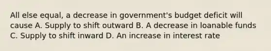 All else equal, a decrease in government's budget deficit will cause A. Supply to shift outward B. A decrease in loanable funds C. Supply to shift inward D. An increase in interest rate