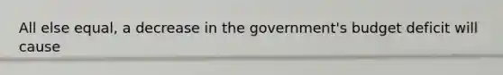 All else​ equal, a decrease in the​ government's budget deficit will cause