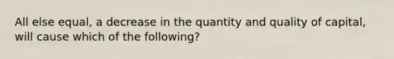 All else equal, a decrease in the quantity and quality of capital, will cause which of the following?