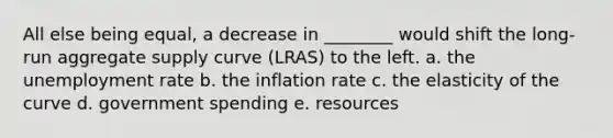 All else being equal, a decrease in ________ would shift the long-run aggregate supply curve (LRAS) to the left. a. the unemployment rate b. the inflation rate c. the elasticity of the curve d. government spending e. resources