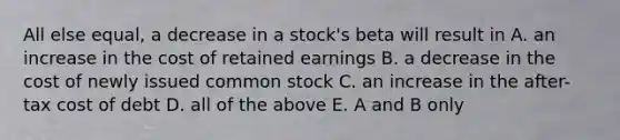 All else equal, a decrease in a stock's beta will result in A. an increase in the cost of retained earnings B. a decrease in the cost of newly issued common stock C. an increase in the after-tax cost of debt D. all of the above E. A and B only