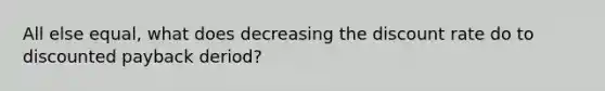 All else equal, what does decreasing the discount rate do to discounted payback deriod?