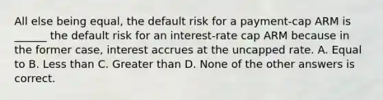 All else being equal, the default risk for a payment-cap ARM is ______ the default risk for an interest-rate cap ARM because in the former case, interest accrues at the uncapped rate. A. Equal to B. Less than C. Greater than D. None of the other answers is correct.