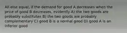 All else equal, if the demand for good A decreases when the price of good B decreases, evidently A) the two goods are probably substitutes B) the two goods are probably complementary C) good B is a normal good D) good A is an inferior good