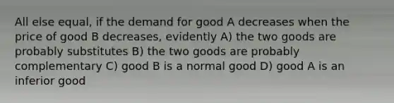 All else equal, if the demand for good A decreases when the price of good B decreases, evidently A) the two goods are probably substitutes B) the two goods are probably complementary C) good B is a normal good D) good A is an inferior good