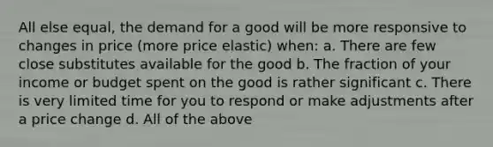 All else equal, the demand for a good will be more responsive to changes in price (more price elastic) when: a. There are few close substitutes available for the good b. The fraction of your income or budget spent on the good is rather significant c. There is very limited time for you to respond or make adjustments after a price change d. All of the above