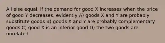 All else equal, if the demand for good X increases when the price of good Y decreases, evidently A) goods X and Y are probably substitute goods B) goods X and Y are probably complementary goods C) good X is an inferior good D) the two goods are unrelated