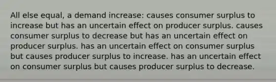 All else equal, a demand increase: causes consumer surplus to increase but has an uncertain effect on producer surplus. causes consumer surplus to decrease but has an uncertain effect on producer surplus. has an uncertain effect on consumer surplus but causes producer surplus to increase. has an uncertain effect on consumer surplus but causes producer surplus to decrease.