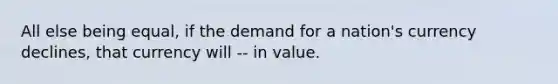 All else being equal, if the demand for a nation's currency declines, that currency will -- in value.