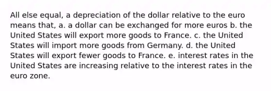 All else equal, a depreciation of the dollar relative to the euro means that, a. a dollar can be exchanged for more euros b. the United States will export more goods to France. c. the United States will import more goods from Germany. d. the United States will export fewer goods to France. e. interest rates in the United States are increasing relative to the interest rates in the euro zone.