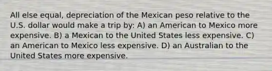 All else equal, depreciation of the Mexican peso relative to the U.S. dollar would make a trip by: A) an American to Mexico more expensive. B) a Mexican to the United States less expensive. C) an American to Mexico less expensive. D) an Australian to the United States more expensive.