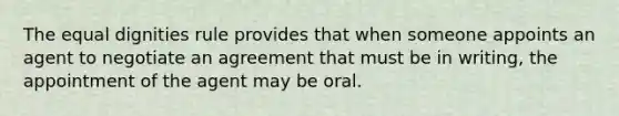 The equal dignities rule provides that when someone appoints an agent to negotiate an agreement that must be in writing, the appointment of the agent may be oral.