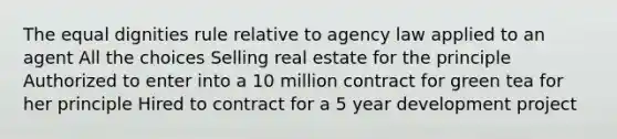 The equal dignities rule relative to agency law applied to an agent All the choices Selling real estate for the principle Authorized to enter into a 10 million contract for green tea for her principle Hired to contract for a 5 year development project