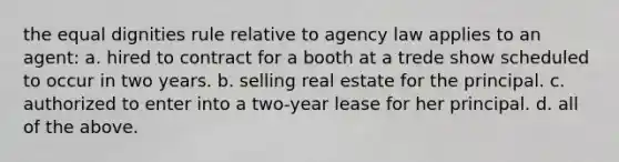 the equal dignities rule relative to agency law applies to an agent: a. hired to contract for a booth at a trede show scheduled to occur in two years. b. selling real estate for the principal. c. authorized to enter into a two-year lease for her principal. d. all of the above.