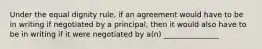 Under the equal dignity rule, if an agreement would have to be in writing if negotiated by a principal, then it would also have to be in writing if it were negotiated by a(n) _______________