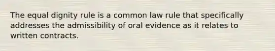 The equal dignity rule is a common law rule that specifically addresses the admissibility of oral evidence as it relates to written contracts.