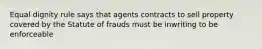 Equal dignity rule says that agents contracts to sell property covered by the Statute of frauds must be inwriting to be enforceable