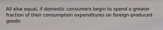 All else equal, if domestic consumers begin to spend a greater fraction of their consumption expenditures on foreign-produced goods: